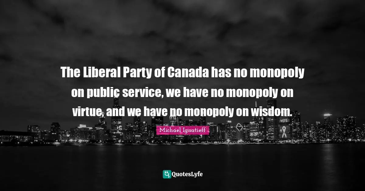 The Liberal Party of Canada has no monopoly on public service, we have no monopoly on virtue, and we have no monopoly on wisdom.