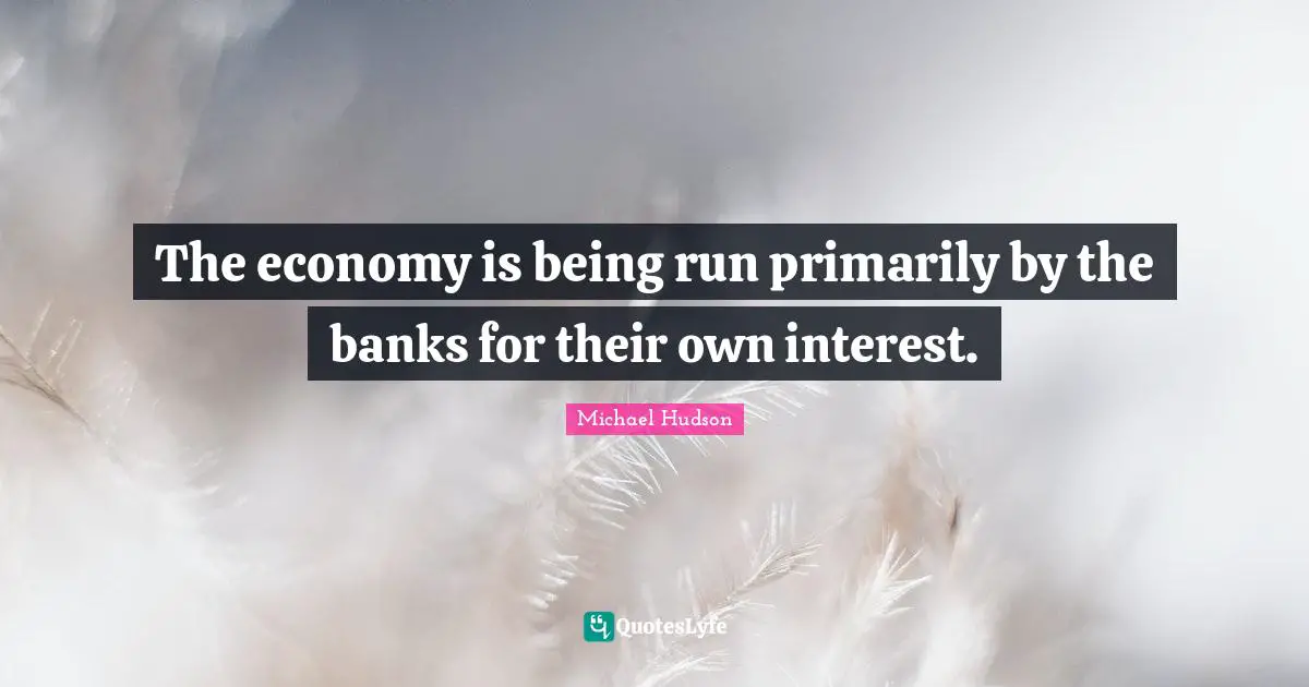 The economy is being run primarily by the banks for their own interest.