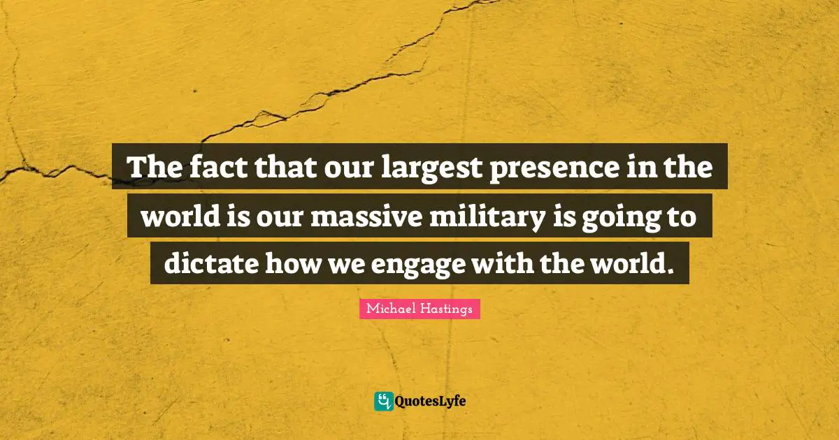 Michael Hastings Quotes: "The fact that our largest presence in the world is our massive military is going to dictate how we engage with the world."