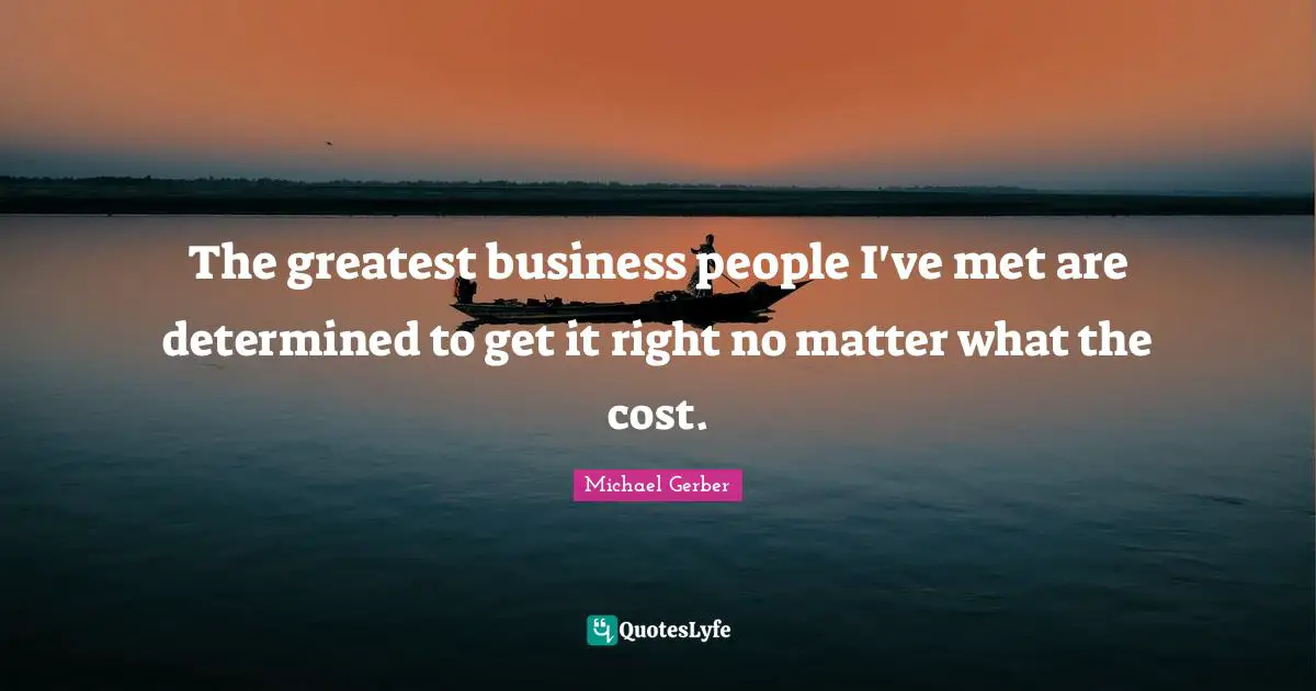 The greatest business people I've met are determined to get it right no matter what the cost.