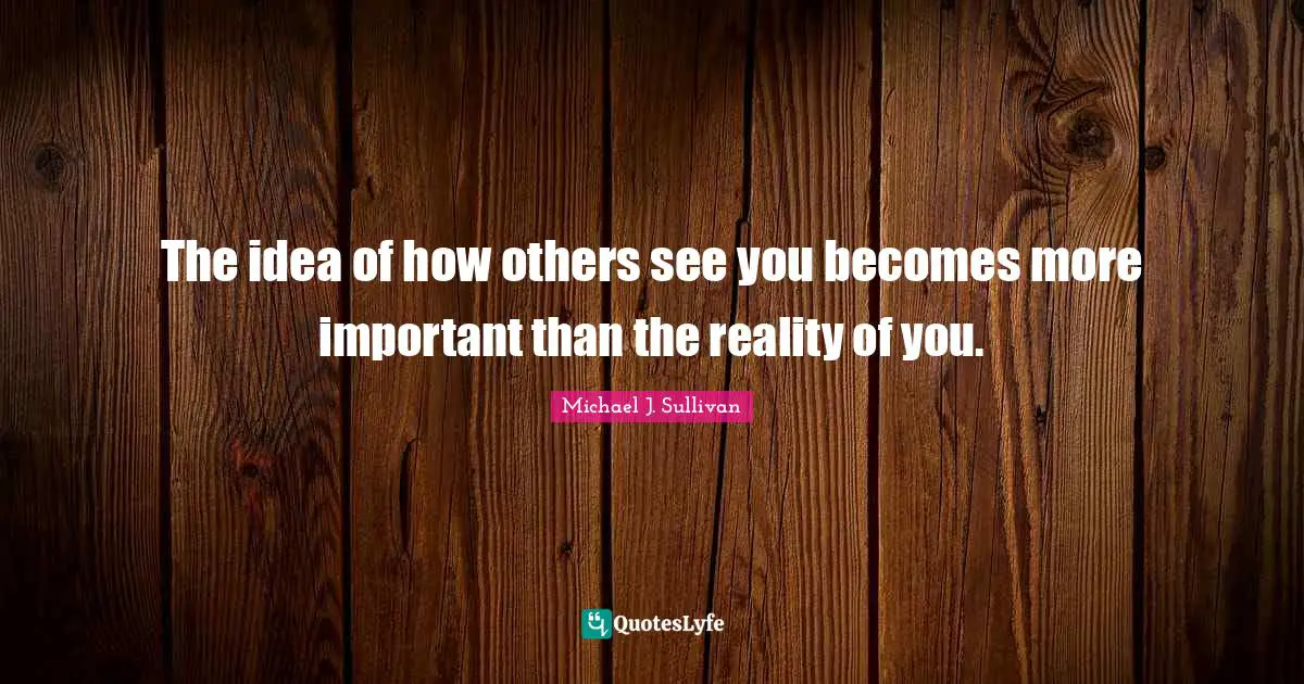 The idea of how others see you becomes more important than the reality of you.