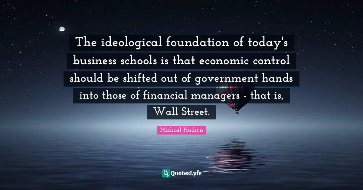 The ideological foundation of today's business schools is that economic control should be shifted out of government hands into those of financial managers - that is, Wall Street.