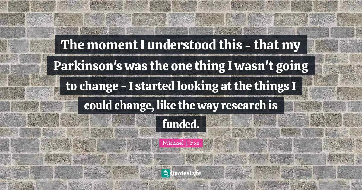 Michael J. Fox Quotes: "The moment I understood this - that my Parkinson's was the one thing I wasn't going to change - I started looking at the things I could change, like the way research is funded."