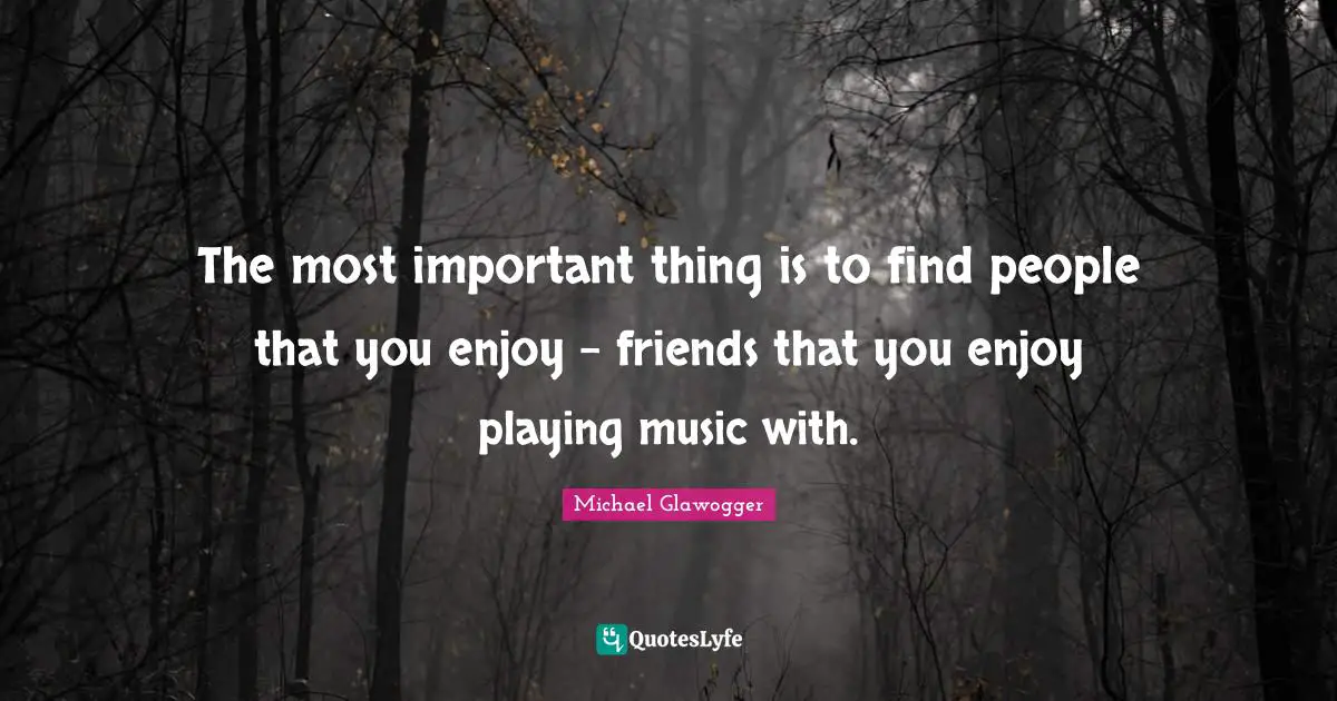 The most important thing is to find people that you enjoy - friends that you enjoy playing music with.