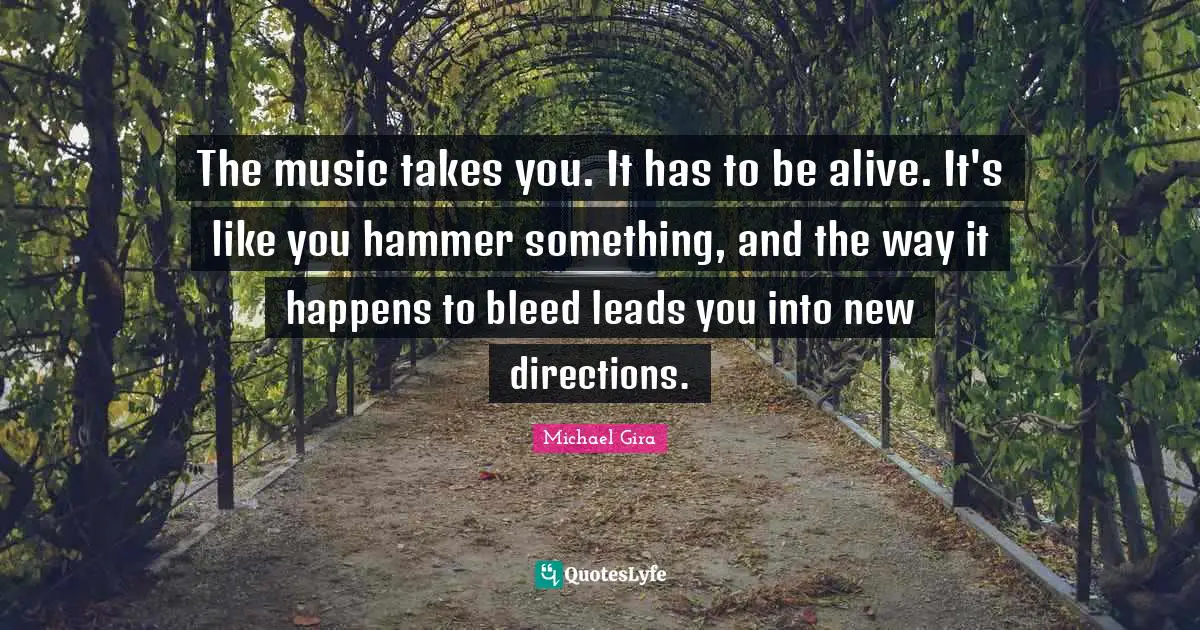 The music takes you. It has to be alive. It's like you hammer something, and the way it happens to bleed leads you into new directions.