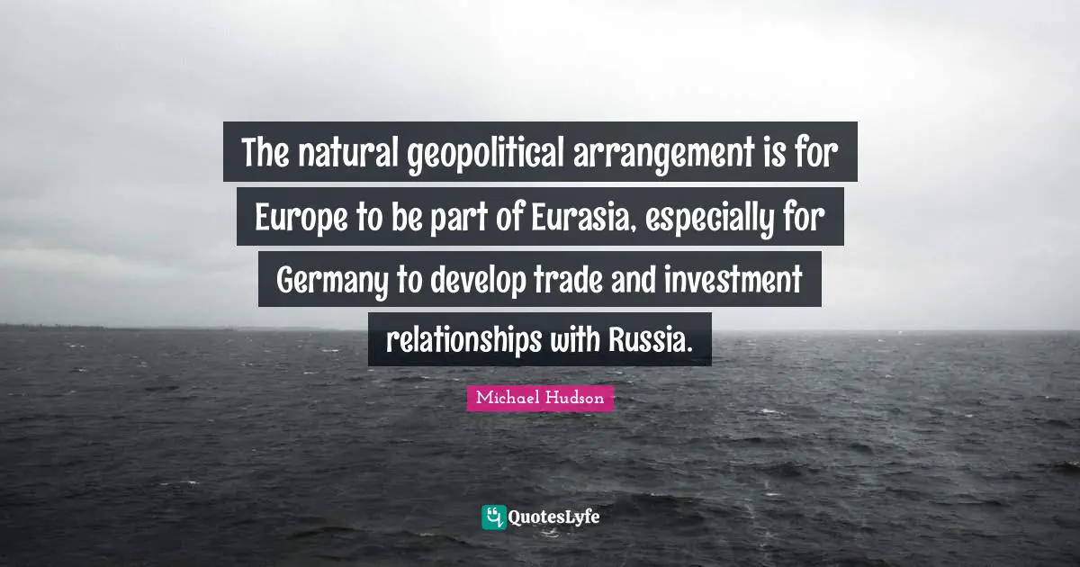 The natural geopolitical arrangement is for Europe to be part of Eurasia, especially for Germany to develop trade and investment relationships with Russia.