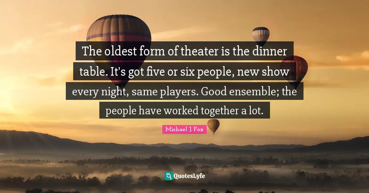 The oldest form of theater is the dinner table. It's got five or six people, new show every night, same players. Good ensemble; the people have worked together a lot.