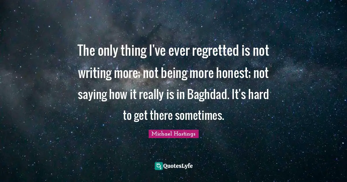 Michael Hastings Quotes: "The only thing I've ever regretted is not writing more; not being more honest; not saying how it really is in Baghdad. It's hard to get there sometimes."