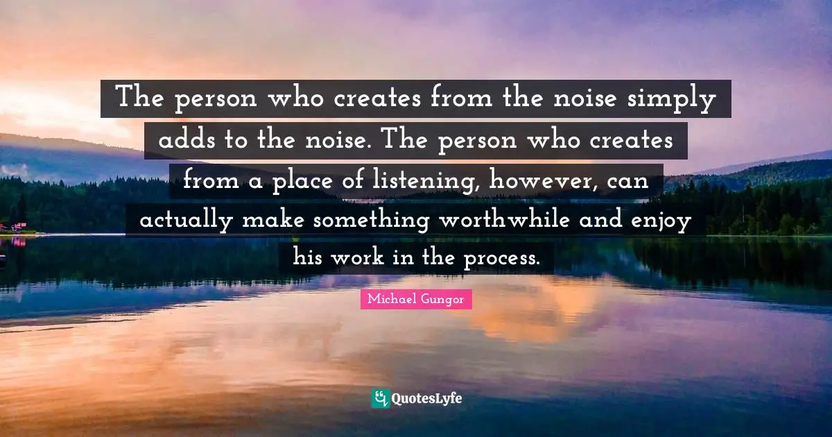 The person who creates from the noise simply adds to the noise. The person who creates from a place of listening, however, can actually make something worthwhile and enjoy his work in the process.