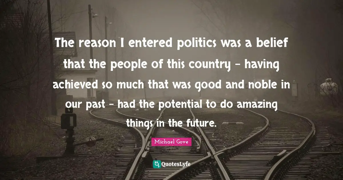 The reason I entered politics was a belief that the people of this country - having achieved so much that was good and noble in our past - had the potential to do amazing things in the future.