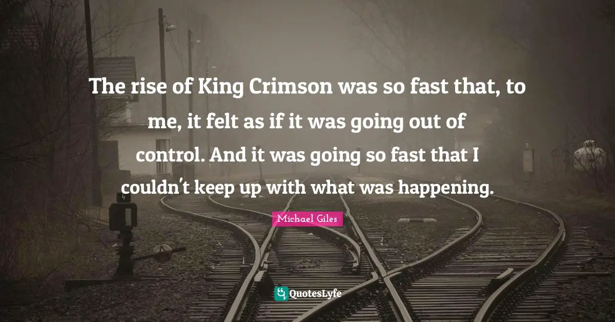 The rise of King Crimson was so fast that, to me, it felt as if it was going out of control. And it was going so fast that I couldn't keep up with what was happening.