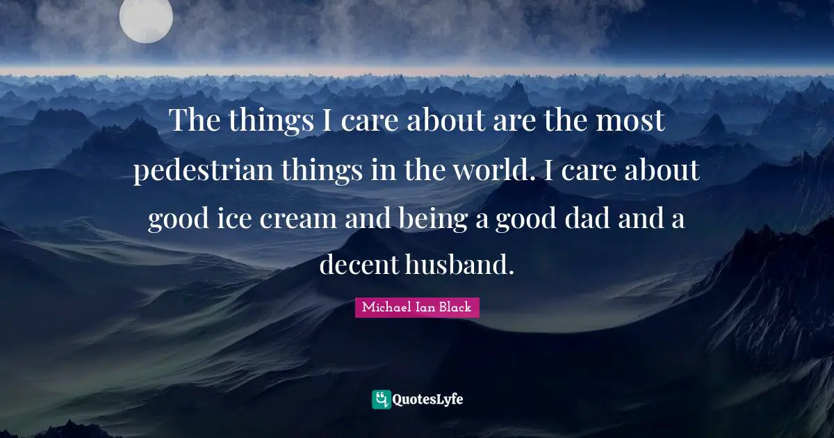 The things I care about are the most pedestrian things in the world. I care about good ice cream and being a good dad and a decent husband.