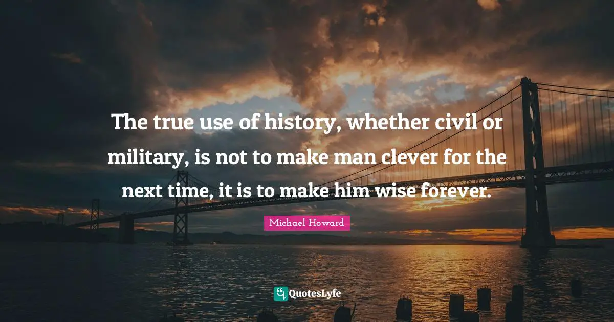 The true use of history, whether civil or military, is not to make man clever for the next time, it is to make him wise forever.