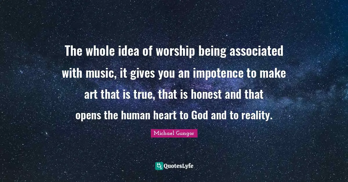 The whole idea of worship being associated with music, it gives you an impotence to make art that is true, that is honest and that opens the human heart to God and to reality.