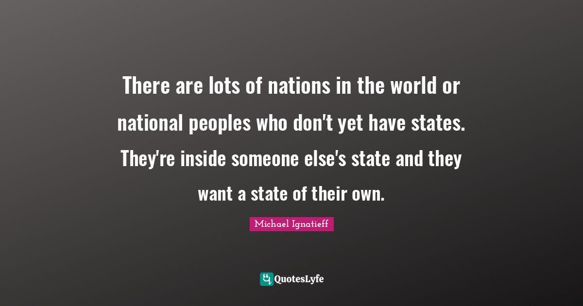 There are lots of nations in the world or national peoples who don't yet have states. They're inside someone else's state and they want a state of their own.