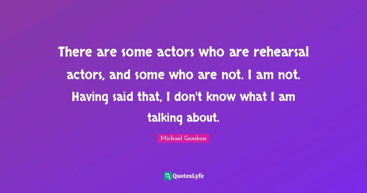 Michael Gambon Quotes: "There are some actors who are rehearsal actors, and some who are not. I am not. Having said that, I don't know what I am talking about."