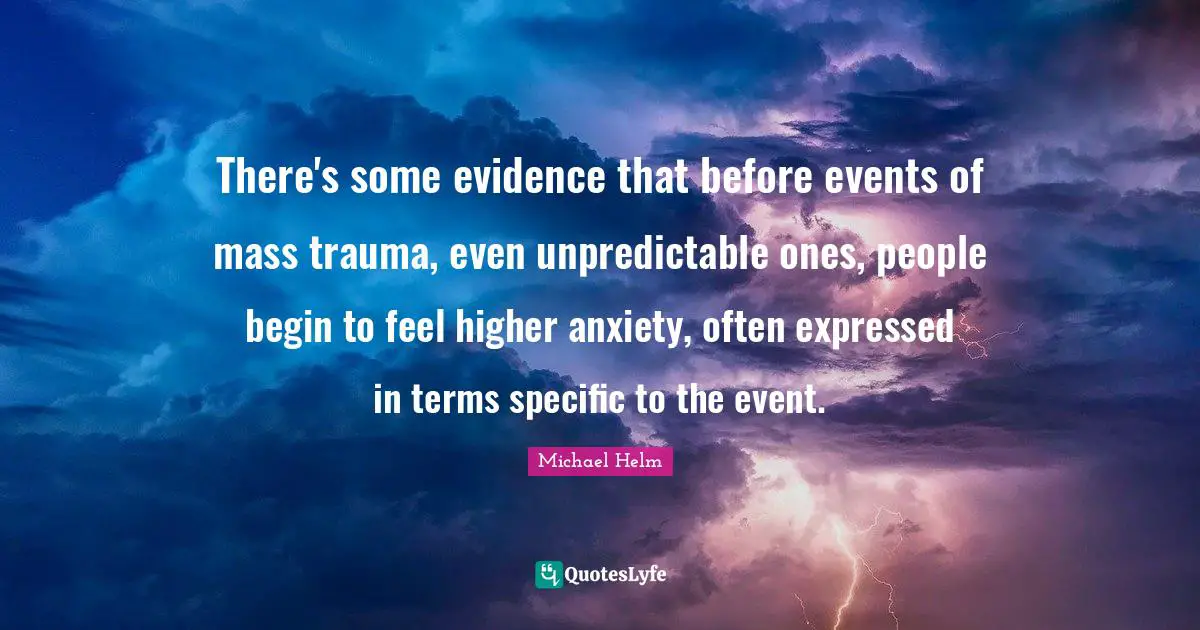 Michael Helm Quotes: "There's some evidence that before events of mass trauma, even unpredictable ones, people begin to feel higher anxiety, often expressed in terms specific to the event."
