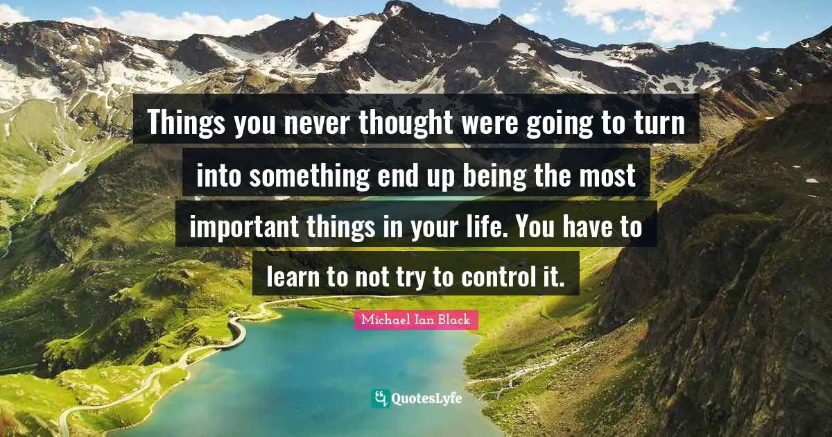 Things you never thought were going to turn into something end up being the most important things in your life. You have to learn to not try to control it.