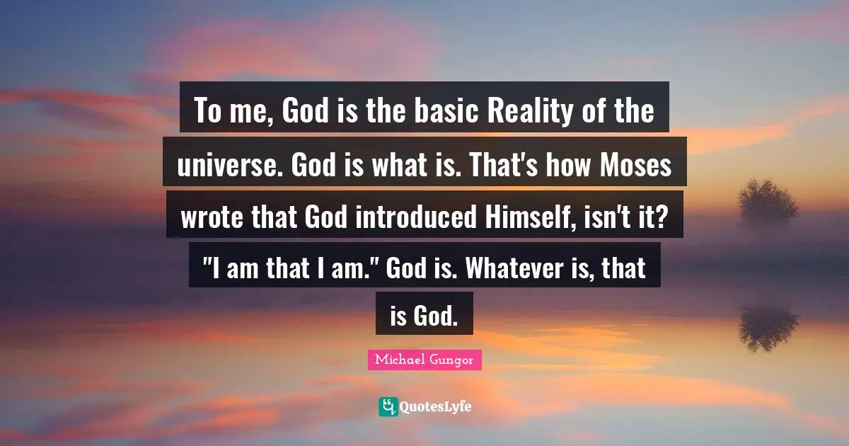 To me, God is the basic Reality of the universe. God is what is. That's how Moses wrote that God introduced Himself, isn't it? "I am that I am." God is. Whatever is, that is God.