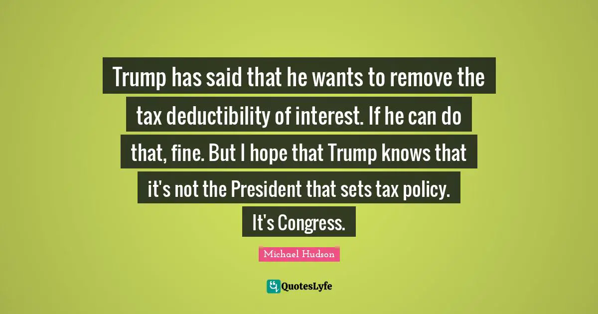Trump has said that he wants to remove the tax deductibility of interest. If he can do that, fine. But I hope that Trump knows that it's not the President that sets tax policy. It's Congress.