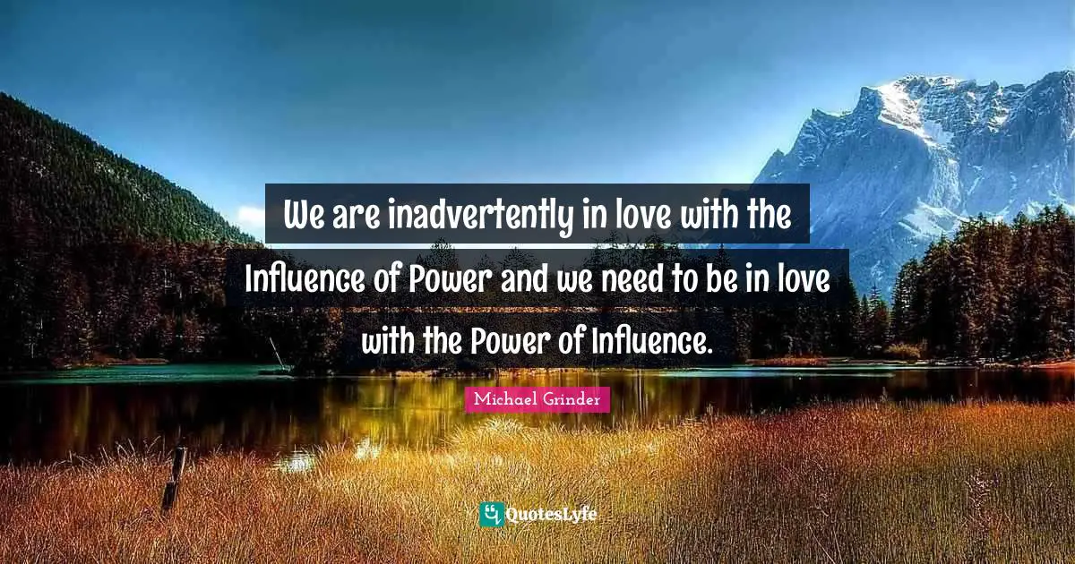 We are inadvertently in love with the Influence of Power and we need to be in love with the Power of Influence.