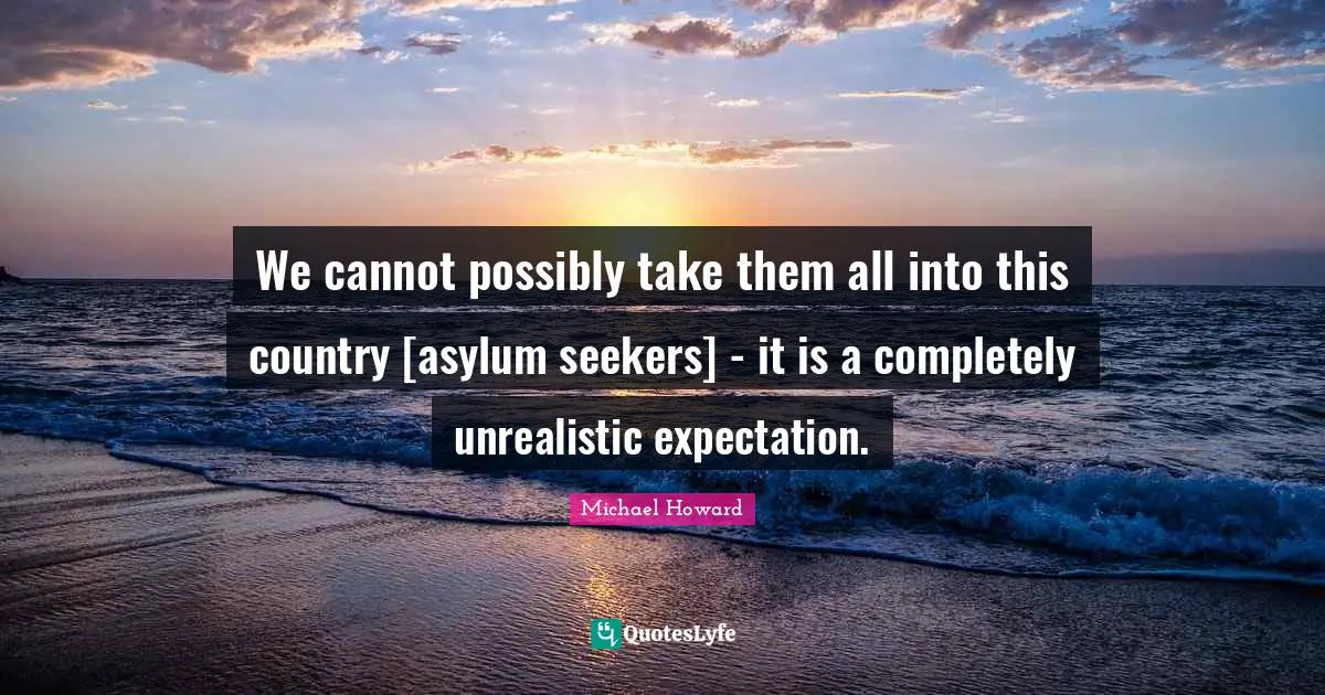 We cannot possibly take them all into this country [asylum seekers] - it is a completely unrealistic expectation.