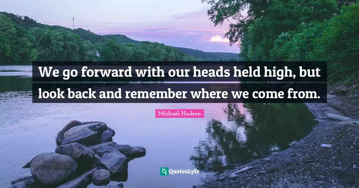 We go forward with our heads held high, but look back and remember where we come from.