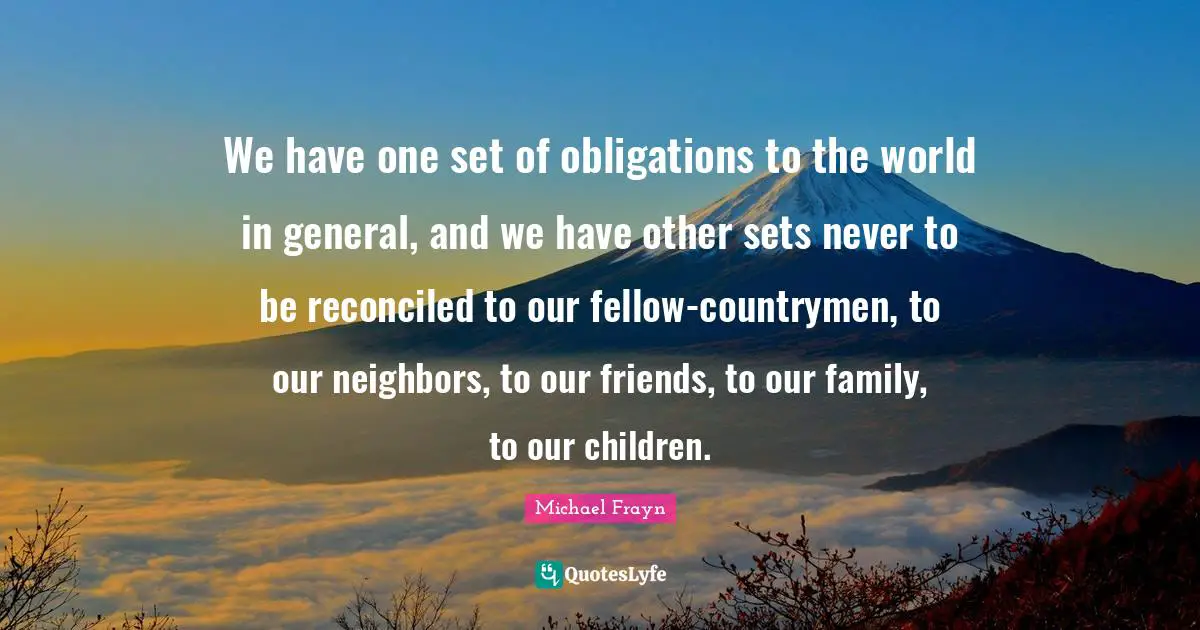 We have one set of obligations to the world in general, and we have other sets never to be reconciled to our fellow-countrymen, to our neighbors, to our friends, to our family, to our children.