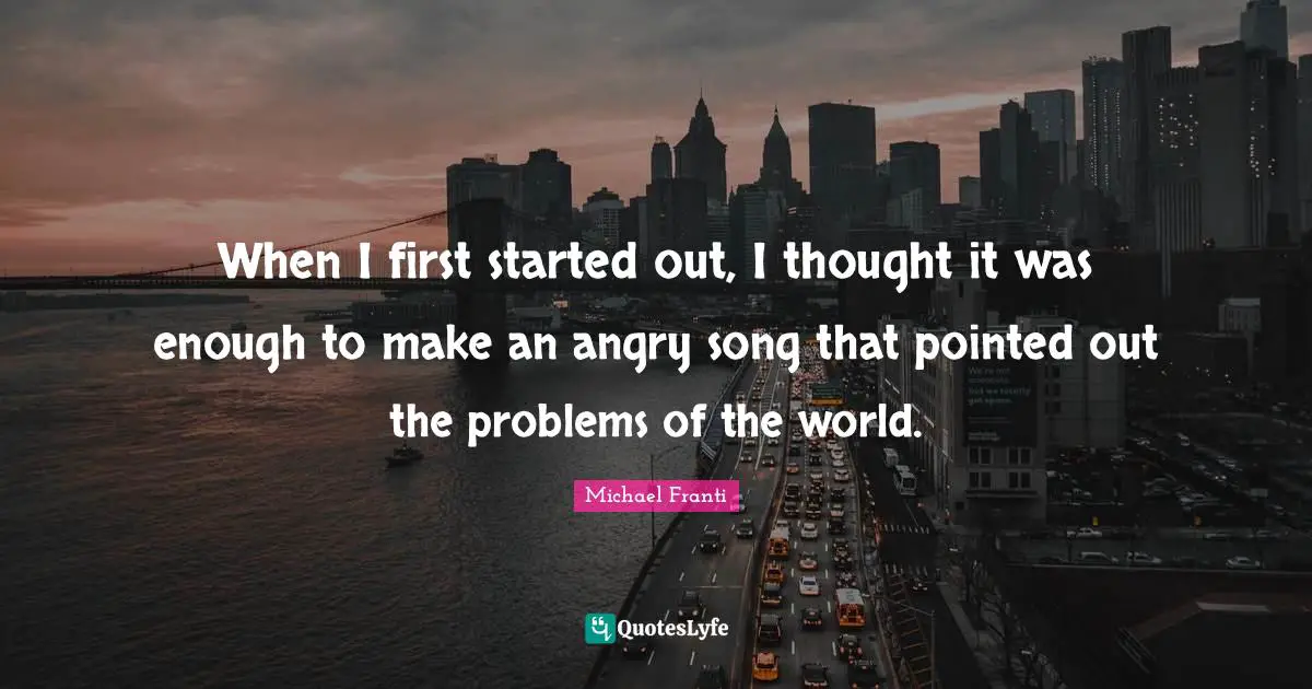 When I first started out, I thought it was enough to make an angry song that pointed out the problems of the world.