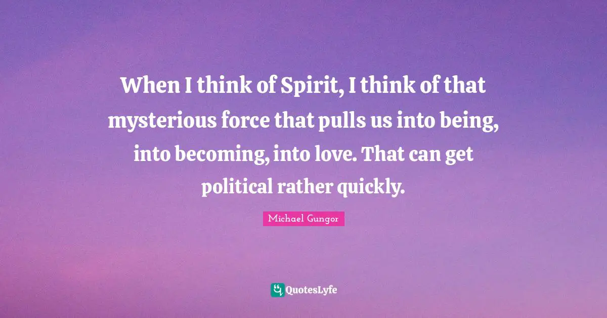 When I think of Spirit, I think of that mysterious force that pulls us into being, into becoming, into love. That can get political rather quickly.