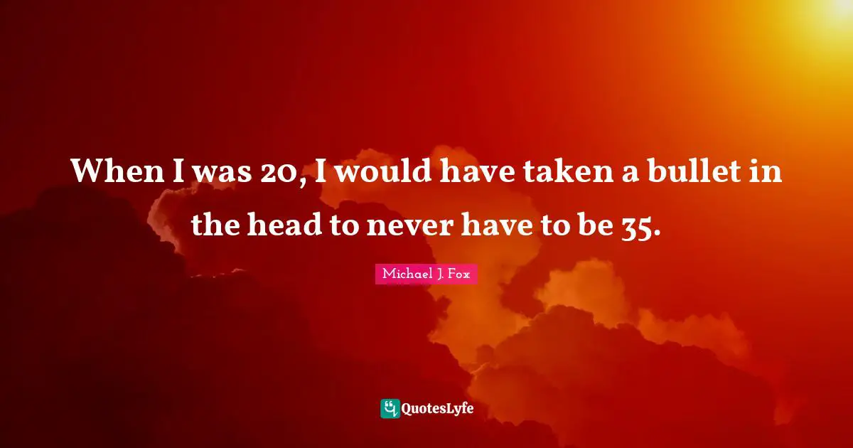 When I was 20, I would have taken a bullet in the head to never have to be 35.