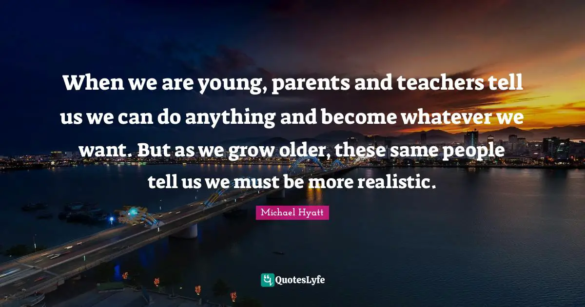 When we are young, parents and teachers tell us we can do anything and become whatever we want. But as we grow older, these same people tell us we must be more realistic.