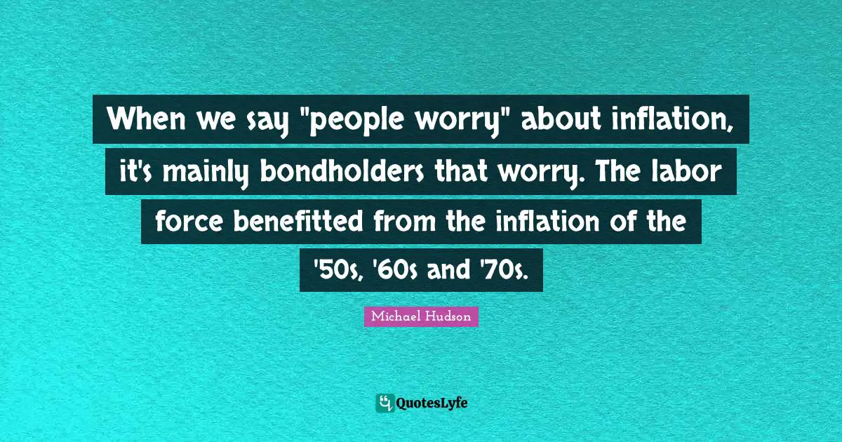 Labor Force Quotes: "When we say "people worry" about inflation, it's mainly bondholders that worry. The labor force benefitted from the inflation of the '50s, '60s and '70s."