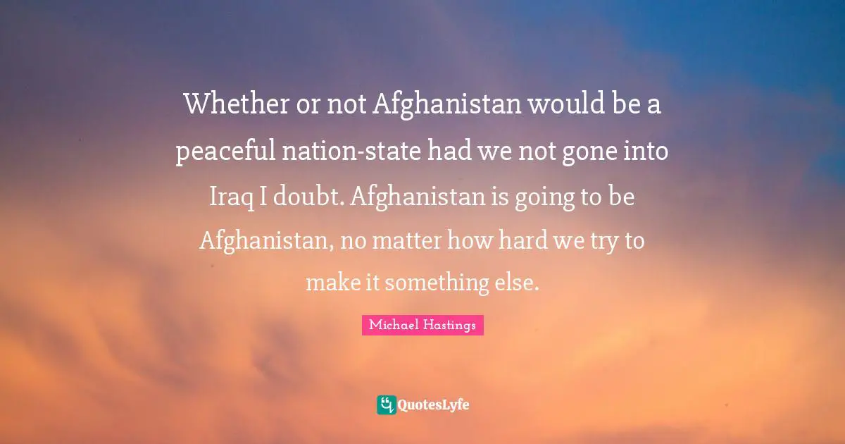 Michael Hastings Quotes: "Whether or not Afghanistan would be a peaceful nation-state had we not gone into Iraq I doubt. Afghanistan is going to be Afghanistan, no matter how hard we try to make it something else."