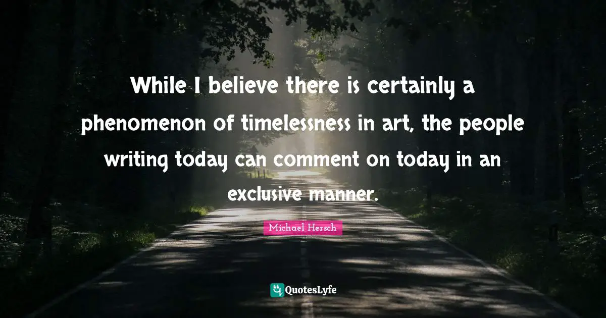 While I believe there is certainly a phenomenon of timelessness in art, the people writing today can comment on today in an exclusive manner.