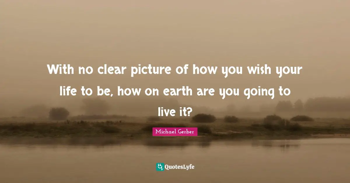 With no clear picture of how you wish your life to be, how on earth are you going to live it?