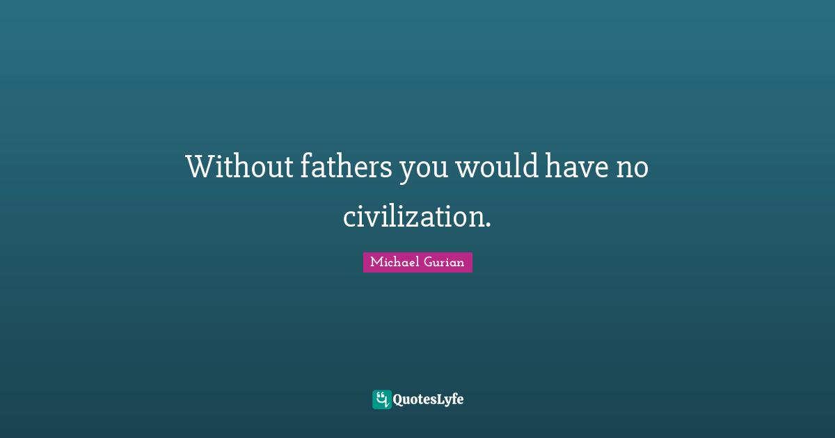 Without fathers you would have no civilization.