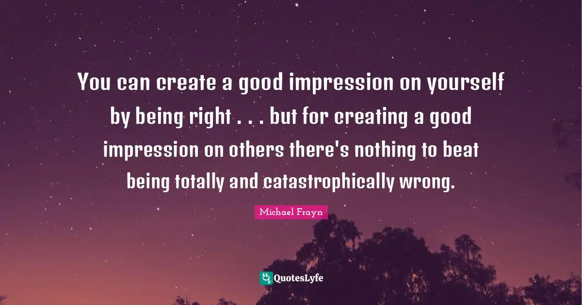 You can create a good impression on yourself by being right . . . but for creating a good impression on others there's nothing to beat being totally and catastrophically wrong.
