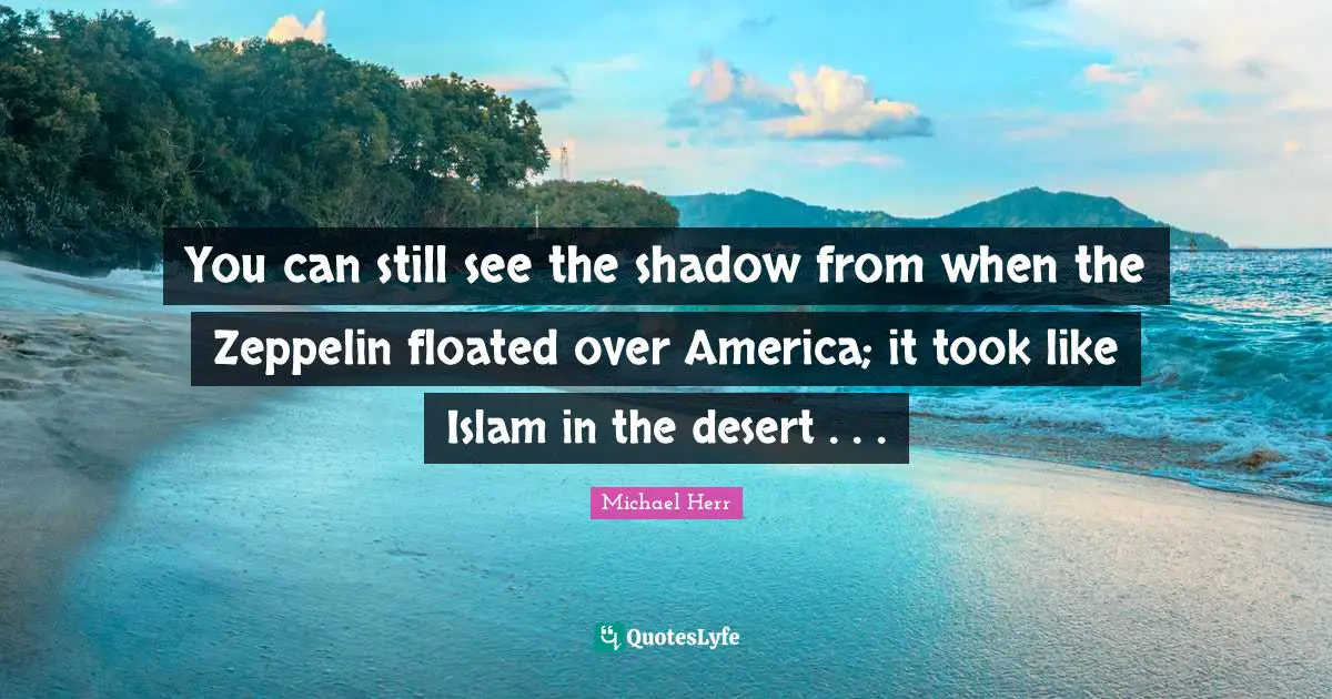 You can still see the shadow from when the Zeppelin floated over America; it took like Islam in the desert . . .