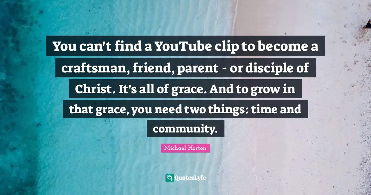 You can't find a YouTube clip to become a craftsman, friend, parent - or disciple of Christ. It's all of grace. And to grow in that grace, you need two things: time and community.