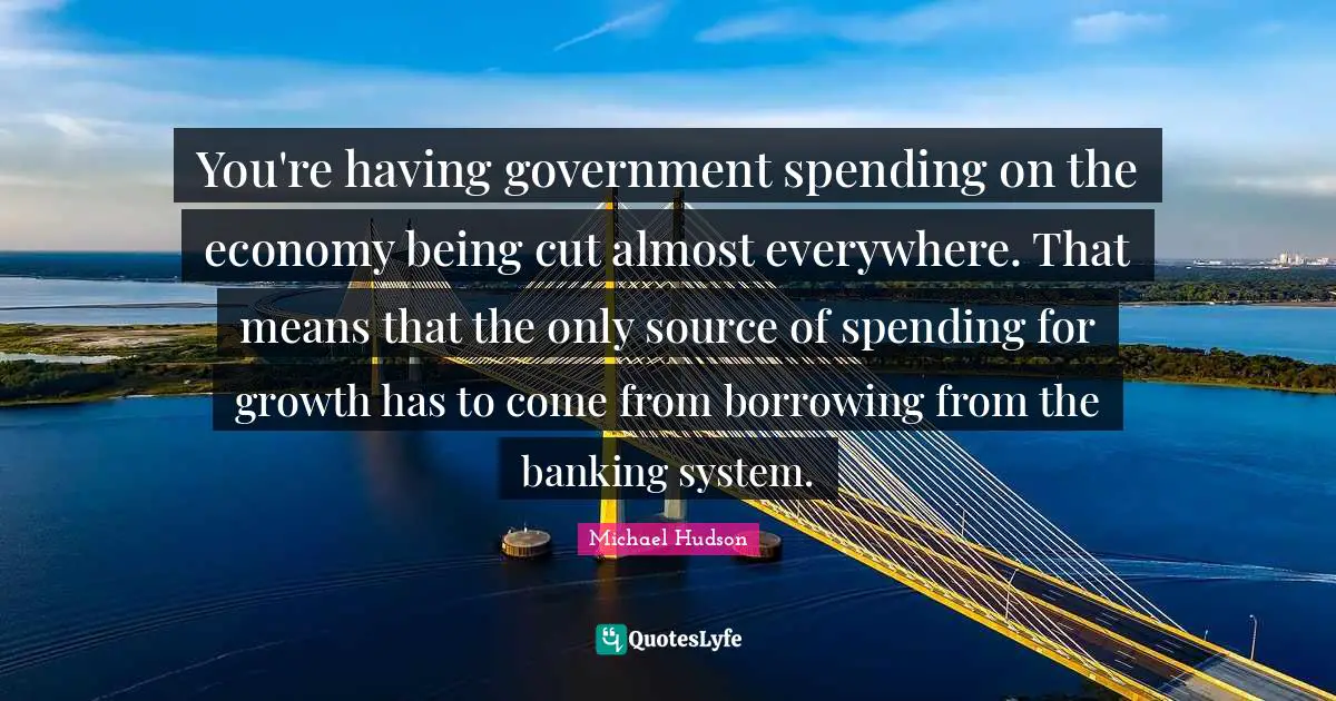 You're having government spending on the economy being cut almost everywhere. That means that the only source of spending for growth has to come from borrowing from the banking system.