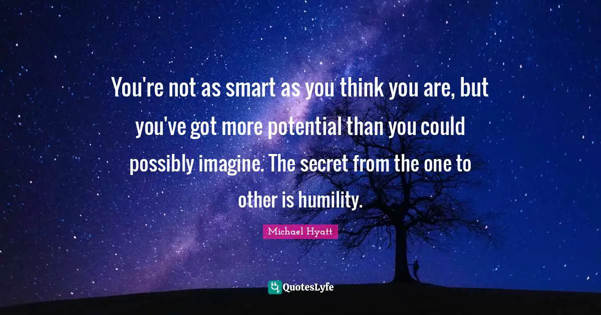 You're not as smart as you think you are, but you've got more potential than you could possibly imagine. The secret from the one to other is humility.