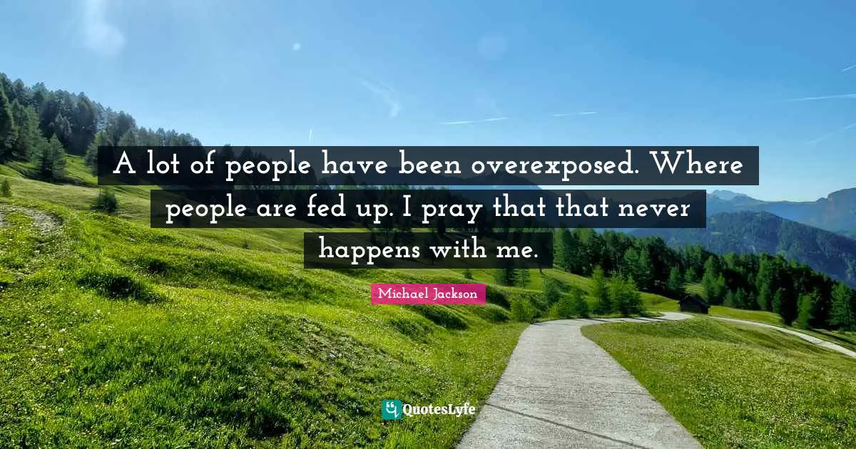 A lot of people have been overexposed. Where people are fed up. I pray that that never happens with me.