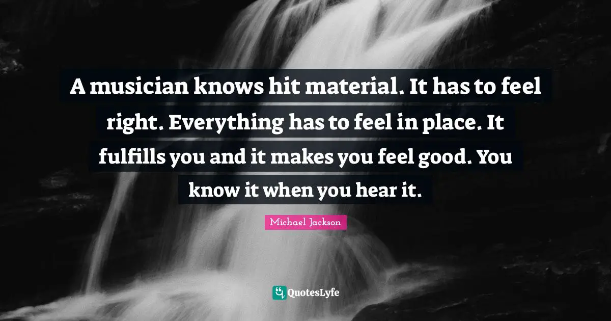 A musician knows hit material. It has to feel right. Everything has to feel in place. It fulfills you and it makes you feel good. You know it when you hear it.