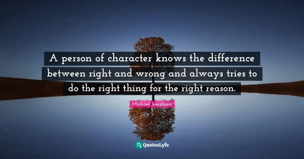 A person of character knows the difference between right and wrong and always tries to do the right thing for the right reason.