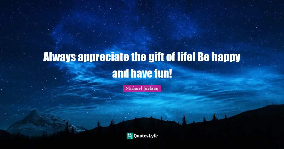 Always appreciate the gift of life! Be happy and have fun!