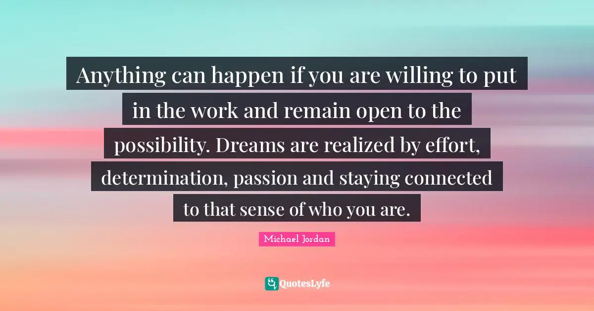 Staying Quotes: "Anything can happen if you are willing to put in the work and remain open to the possibility. Dreams are realized by effort, determination, passion and staying connected to that sense of who you are."