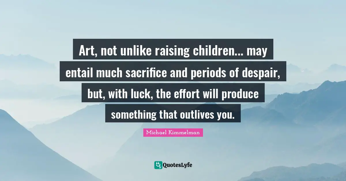 Art, not unlike raising children... may entail much sacrifice and periods of despair, but, with luck, the effort will produce something that outlives you.