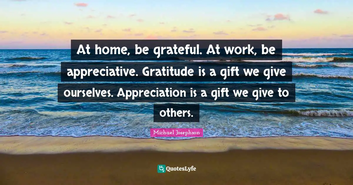 At home, be grateful. At work, be appreciative. Gratitude is a gift we give ourselves. Appreciation is a gift we give to others.