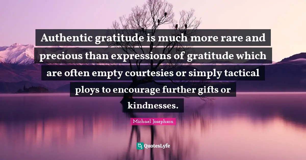 Authentic gratitude is much more rare and precious than expressions of gratitude which are often empty courtesies or simply tactical ploys to encourage further gifts or kindnesses.